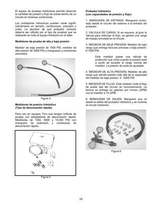 24
El equipo de pruebas hidráulicas permite observar
la cantidad de presión y flujo de aceite dentro de un
circuito en diversas condiciones.
Los probadores hidráulicos pueden variar signifi-
cativamente en tamaño, construcción, precisión y
costo. La decisión de qué probador comprar
debería ser influida por el tipo de pruebas que se
realizarán en todo el equipo hidráulico en el taller.
Medidores de prueba de alta y baja presión
Medidor de baja presión de 1000 PSI, medidor de
alta presión de 5000 PSI y mangueras y conectores
asociados.
Figura 4
Medidores de presión hidráulica
(Tipo de desconexión rápida)
Para uso en equipos Toro que tengan orificios de
prueba con adaptadores de desconexión rápida.
Medidores de 1000, 5000 y 10.000 PSI con
manguera de extensión y conexiones de
desconexión rápida.
Figura 5
Probador hidráulico
(con capacidades de presión y flujo)
1. MANGUERA DE ENTRADA: Manguera conec-
tada desde el circuito del sistema a la entrada del
probador.
2. VÁLVULA DE CARGA: Si se requiere, al girar la
válvula para restringir el flujo, se genera una carga
de trabajo simulada en el circuito.
3. MEDIDOR DE BAJA PRESIÓN: Medidor de bajo
rango que entrega lecturas precisas a baja presión,
0-1000 PSI.
Este medidor posee una válvula de
protección que corta cuando la presión está
a punto de exceder el rango normal del
medidor. La presión de corte es ajustable.
4. MEDIDOR DE ALTA PRESIÓN: Medidor de alto
rango que admite presión más allá de la capacidad
del medidor de baja presión, 0 - 5000 PSI.
5. MEDIDOR DE FLUJO: Este medidor mide el flujo
de aceite real del circuito en funcionamiento. La
lectura se entrega en galones por minuto (GPM)
con el medidor a 15 GPM.
6. MANGUERA DE SALIDA: Manguera que va
desde la salida del probador hidráulico y se conecta
al circuito hidráulico.
Figura 6
 