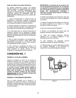 25
Antes de realizar las pruebas hidráulicas
SE DEBEN VERIFICAR TODAS LAS ÁREAS
OBVIAS COMO EL SUMINISTRO DE ACEITE,
LOS FILTROS, AJUSTES ERRÓNEOS QUE
TRABEN LA ARTICULACIÓN O SUJETADORES
SUELTOS ANTES DE SUPONER QUE EL
COMPONENTE HIDRÁULICO ES LA CAUSA DEL
PROBLEMA.
1. Limpie minuciosamente la máquina antes de
desconectar o desmontar cualquier componente
hidráulico. Tenga siempre presente la importancia
de la limpieza al trabajar con equipo hidráulico.
2. Coloque cobertores o tapones en cualquiera de
las líneas hidráulicas abiertas o expuestas durante
las pruebas o la extracción de los componentes.
3. EL motor debe estar en buenas condiciones de
operación. Siempre use un tacómetro al realizar
pruebas hidráulicas. LA VELOCIDAD DEL MOTOR
AFECTA LA PRECISIÓN DE LAS LECTURAS DEL
PROBADOR.
4. Para no dañar el probador o sus componentes,
las mangueras de entrada y salida deben estar
debidamente conectadas y no al revés (probador
con capacidades de flujo y presión).
5. Para minimizar la posibilidad de daños a los
componentes, abra completamente la válvula de
carga girándola en sentido opuesto al reloj
(probador con capacidades de flujo y presión).
IMPORTANTE: Las bombas de los equipos Toro
son de desplazamiento positivo. Si un probador
se instala en una parte del circuito no protegida
por una válvula de alivio y el flujo de salida de la
bomba está completamente restringido u
obstruido, se podría causar daños a la bomba o
a sus componentes.
6. Apriete manualmente las conexiones, hasta que
la rosca haya atornillado bien, antes de apretarlas
con la llave.
7. Ubique las mangueras del probador de modo que
las partes giratorias de la máquina no hagan
contacto con ellas ni las dañen.
8. Revise el nivel de aceite del depósito.
9. Revise si la articulación del control está mal
ajustada, atascada o tiene partes dañadas.
10. Todas las pruebas hidráulicas deberían
realizarse con un sistema hidráulico a una
temperatura normal de operación.
11. Use medidores con capacidad nominal
apropiada al realizar las pruebas hidráulicas.
12. Siempre tenga en cuenta la seguridad al realizar
las pruebas. Mantenga a las personas no
requeridas en las pruebas alejadas del equipo.
CONEXIÓN NO. 1
PRUEBA A: FLUJO DE LA BOMBA
Conecte el probador en serie con el circuito de
salida de la bomba, (Fig. 7) y cambie el carrete de
la válvula a la posición neutral (off). Puede medir el
rendimiento de la bomba para asegurarse de que el
flujo de aceite es suficiente para impulsar el motor a
la velocidad deseada. Tenga mucho cuidado al
ejecutar este procedimiento. No hay válvula de
alivio entre la bomba y la válvula restrictora
cuando se realizan pruebas de esta manera.
Asegúrese bien de que el medidor de flujo esté
abierto al arrancar el motor.
PRUEBA B: ATASCAMIENTO MECÁNICO
Con la misma conexión de la prueba A, si
cambiamos la válvula de carrete a la posición de
operación, podemos observar la lectura del medidor
de presión y verificar la presión requerida para girar
el motor hidráulico.
Figura 7
 