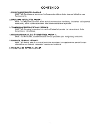 1
CONTENIDO
1: PRINCIPIOS HIDRÁULICOS, PÁGINA 2.
OBJETIVO: Familiarizar al técnico con los fundamentos básicos de los sistemas hidráulicos y su
funcionamiento.
2: DIAGRAMAS HIDRÁULICOS, PÁGINA 7.
OBJETIVO: Mejorar la capacidad de los técnicos hidráulicos de interpretar y comprender los diagramas
hidráulicos y aplicar dichas capacidades a los diversos trabajos de reparación.
3: TRANSMISIONES HIDROSTÁTICAS, PÁGINA 14.
OBJETIVO: Ofrecer a los técnicos información útil sobre la operación y el mantenimiento de las
transmisiones hidrostáticas.
4: MANGUERAS HIDRÁULICAS Y CONECTORES, PÁGINA 19.
OBJETIVO: Revisar los procedimientos de servicio apropiados para mangueras y conectores.
5: EQUIPO DE PRUEBAS, PÁGINA 23.
OBJETIVO: Instruir a los técnicos en el equipo de prueba y en los procedimientos apropiados para
diagnosticar con eficiencia y seguridad los sistemas hidráulicos.
6: PREGUNTAS DE REPASO, PÁGINA 27.
 