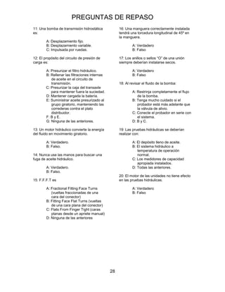 PREGUNTAS DE REPASO
28
11: Una bomba de transmisión hidrostática
es:
A: Desplazamiento fijo.
B: Desplazamiento variable.
C: Impulsada por ruedas.
12: El propósito del circuito de presión de
carga es:
A: Presurizar el filtro hidráulico.
B: Rellenar las filtraciones internas
de aceite en el circuito de
transmisión.
C: Presurizar la caja del transaxle
para mantener fuera la suciedad.
D: Mantener cargada la batería.
E: Suministrar aceite presurizado al
grupo giratorio, manteniendo las
correderas contra el plato
distribuidor.
F: B y E.
G: Ninguna de las anteriores.
13: Un motor hidráulico convierte la energía
del fluido en movimiento giratorio.
A: Verdadero.
B: Falso.
14: Nunca use las manos para buscar una
fuga de aceite hidráulico.
A: Verdadero.
B: Falso.
15: F.F.F.T es
A: Fractional Fitting Face Turns
(vueltas fraccionadas de una
cara del conector)
B: Fitting Face Flat Turns (vueltas
de una cara plana del conector)
C: Flats From Finger Tight (caras
planas desde un apriete manual)
D: Ninguna de las anteriores
16: Una manguera correctamente instalada
tendrá una torcedura longitudinal de 45º en
la manguera.
A: Verdadero
B: Falso
17: Los anillos o sellos “O” de una unión
siempre deberían instalarse secos.
A: Verdadero
B: Falso
18: Al revisar el fluido de la bomba:
A: Restrinja completamente el flujo
de la bomba.
B: Tenga mucho cuidado si el
probador está más adelante que
la válvula de alivio.
C: Conecte el probador en serie con
el sistema.
D: B y C.
19: Las pruebas hidráulicas se deberían
realizar con:
A: El depósito lleno de aceite.
B: El sistema hidráulico a
temperatura de operación
normal.
C: Los medidores de capacidad
apropiada instalados.
D: Todas las anteriores.
20: El motor de las unidades no tiene efecto
en las pruebas hidráulicas.
A: Verdadero
B: Falso
 