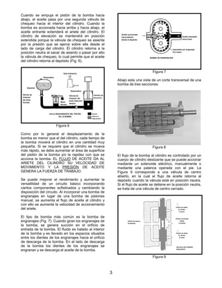 3
Cuando se empuja el pistón de la bomba hacia
abajo, el aceite pasa por una segunda válvula de
chequeo hacia el interior del cilindro. Cuando la
bomba es accionada hacia arriba y hacia abajo, el
aceite entrante extenderá el ariete del cilindro. El
cilindro de elevación se mantendrá en posición
extendida porque la válvula de chequeo se asienta
por la presión que se ejerce sobre ella desde el
lado de carga del cilindro. El cilindro retorna a la
posición neutra al sacar de asiento o pasar por alto
la válvula de chequeo, lo cual permite que el aceite
del cilindro retorne al depósito (Fig. 6).
Como por lo general el desplazamiento de la
bomba es menor que el del cilindro, cada tiempo de
la bomba moverá el cilindro en una cantidad muy
pequeña. Si se requiere que el cilindro se mueva
más rápido, se debe aumentar el área de superficie
del pistón de la bomba y/o la rapidez con que se
acciona la bomba. EL FLUJO DE ACEITE DA AL
ARIETE DEL CILINDRO SU VELOCIDAD DE
MOVIMIENTO Y LA PRESIÓN DE ACEITE
GENERA LA FUERZA DE TRABAJO.
Se puede mejorar el rendimiento y aumentar la
versatilidad de un circuito básico incorporando
ciertos componentes sofisticados y cambiando la
disposición del circuito. Al incorporar una bomba de
engranajes en lugar de una bomba de pistones
manual, se aumenta el flujo de aceite al cilindro y
con ello se aumenta la velocidad de accionamiento
del ariete.
El tipo de bomba más común es la bomba de
engranajes (Fig. 7). Cuando giran los engranajes de
la bomba, se genera succión en el orificio de
entrada de la bomba. El fluido es halado al interior
de la bomba y es llevado en los espacios situados
entre los dientes de los engranajes hacia el orificio
de descarga de la bomba. En el lado de descarga
de la bomba los dientes de los engranajes se
engranan y se descarga el aceite de la bomba.
Abajo esta una vista de un corte transversal de una
bomba de tres secciones.
El flujo de la bomba al cilindro es controlado por un
cuerpo de cilindro deslizante que se puede accionar
mediante un solenoide eléctrico, manualmente o
mediante una palanca operada con el pie. La
Figura 9 corresponde a una válvula de centro
abierto, en la cual el flujo de aceite retorna al
depósito cuando la válvula está en posición neutra.
Si el flujo de aceite se detiene en la posición neutra,
se trata de una válvula de centro cerrado.
Figura 6
Figura 7
Figura 8
Figura 9
Gato hidráulico
Respiradero
Depósito
Válvula de
chequeo
(de bola)
Cerrado Mano
Bomba
Respiradero
Cilindro de
elevación
CICLO DESCENDENTE DEL PISTÓN
DE LA BOMBA
Presión
Aceite succionado
hacia adentro
Desde el depósito
Aceite empujado
hacia fuera
Impulsado por engranaje
Por motor
BOMBA DE ENGRANAJES
Orificio de retorno
Al depósito
Válvula de
chequeo (de
bola) retención
Abierto
Retorno o
Baja presión
Orificio de salida
Al cilindro
O motor
Orificio de entrada
Desde
La bomba
Orificio de salida
Al cilindro
O motor
VÁLVULA DE CILINDRO
DESLIZANTE
 