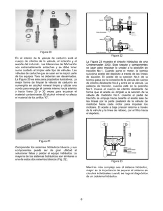 6
En el interior de la válvula de cartucho está el
cuerpo de cilindro de la válvula, el inducido y el
resorte del inducido. Las tolerancias de fabricación
son extremadamente estrechas y se debe tener
sumo cuidado al limpiar este tipo de válvulas. Las
válvulas de cartucho que se usan en la mayor parte
de los equipos Toro no deberían ser desarmadas.
La Figura 20 es sólo para propósitos ilustrativos. La
mejor forma de limpiar la válvula de cartucho es
sumergirla en alcohol mineral limpio y utilizar una
sonda para empujar el carrete interno hacia adentro
y hacia fuera 20 o 30 veces para expulsar el
material contaminante. El alcohol mineral no afecta
el material de los anillos “O”.
Comprender los sistemas hidráulicos básicos y sus
componentes puede ser de gran utilidad al
solucionar fallas y probar el equipo hidráulico. La
mayoría de los sistemas hidráulicos son similares a
uno de estos dos sistemas básicos (Fig. 22).
La Figura 23 muestra el circuito hidráulico de una
Greensmaster 3000. Este circuito y componentes
se usan para impulsar la unidad a la posición de
tracción No.1. Cuando parte el motor, la bomba
succiona aceite del depósito a través de las líneas
de succión. El aceite de la sección No.4 de la
bomba pasa por la conexión de la válvula de cuerpo
de cilindro deslizante No.4 y entra en la válvula. La
palanca de tracción, cuando está en la posición
No.1, mueve el cuerpo de cilindro deslizante de
forma que el aceite es dirigido a la sección de la
válvula de medición No.5. Cuando el pedal de
tracción se empuja hacia delante el aceite sale de
las líneas por la parte posterior de la válvula de
medición hacia cada motor para impulsar los
motores. El aceite a baja presión retorna a través
de la válvula y la línea de retorno, por el filtro hacia
el depósito.
Mientras más complejo sea el sistema hidráulico,
mayor es la importancia de separar el sistema en
circuitos individuales cuando se haga el diagnóstico
de un problema hidráulico.
Figura 20
Figura 21
Figura 22
Figura 23
Presión
Retorno interno
Succión
Retorno principal
Depósito
Bomba de engranajes
Bomba de engranajes
Depósito
Cilindro de
elevación
Presión
Válvula
de
Retorno o
Baja presión
Válvula
de
alivio
Motor de
engranajes
 