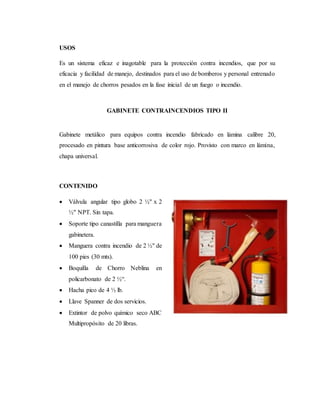 USOS
Es un sistema eficaz e inagotable para la protección contra incendios, que por su
eficacia y facilidad de manejo, destinados para el uso de bomberos y personal entrenado
en el manejo de chorros pesados en la fase inicial de un fuego o incendio.
GABINETE CONTRAINCENDIOS TIPO II
Gabinete metálico para equipos contra incendio fabricado en lámina calibre 20,
procesado en pintura base anticorrosiva de color rojo. Provisto con marco en lámina,
chapa universal.
CONTENIDO
 Válvula angular tipo globo 2 ½" x 2
½" NPT. Sin tapa.
 Soporte tipo canastilla para manguera
gabinetera.
 Manguera contra incendio de 2 ½" de
100 pies (30 mts).
 Boquilla de Chorro Neblina en
policarbonato de 2 ½“.
 Hacha pico de 4 ½ lb.
 Llave Spanner de dos servicios.
 Extintor de polvo químico seco ABC
Multipropósito de 20 libras.
 