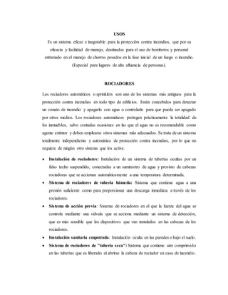USOS
Es un sistema eficaz e inagotable para la protección contra incendios, que por su
eficacia y facilidad de manejo, destinados para el uso de bomberos y personal
entrenado en el manejo de chorros pesados en la fase inicial de un fuego o incendio.
(Especial para lugares de alta afluencia de personas).
ROCIADORES
Los rociadores automáticos o sprinklers son uno de los sistemas más antiguos para la
protección contra incendios en todo tipo de edificios. Están concebidos para detectar
un conato de incendio y apagarlo con agua o controlarlo para que pueda ser apagado
por otros medios. Los rociadores automáticos protegen prácticamente la totalidad de
los inmuebles, salvo contadas ocasiones en las que el agua no es recomendable como
agente extintor y deben emplearse otros sistemas más adecuados. Se trata de un sistema
totalmente independiente y automático de protección contra incendios, por lo que no
requiere de ningún otro sistema que los active.
 Instalación de rociadores: Instalación de un sistema de tuberías ocultas por un
falso techo suspendido, conectadas a un suministro de agua y provisto de cabezas
rociadoras que se accionan automáticamente a una temperatura determinada.
 Sistema de rociadores de tubería húmeda: Sistema que contiene agua a una
presión suficiente como para proporcionar una descarga inmediata a través de los
rociadores.
 Sistema de acción previa: Sistema de rociadores en el que la fuerza del agua se
controla mediante una válvula que se acciona mediante un sistema de detección,
que es más sensible que los dispositivos que van instalados en las cabezas de los
rociadores.
 Instalación sanitaria empotrada: Instalación oculta en las paredes o bajo el suelo.
 Sistema de rociadores de "tubería seca": Sistema que contiene aire comprimido
en las tuberías que es liberado al abrirse la cabeza de rociador en caso de incendio.
 