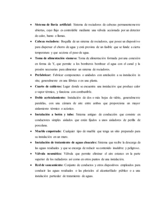 Sistema de lluvia artificial: Sistema de rociadores de cabezas permanentemente
abiertas, cuyo flujo es controlable mediante una válvula accionada por un detector
de calor, humo o llamas.
 Cabeza rociadora: Boquilla de un sistema de rociadores, que posee un dispositivo
para dispersar el chorro de agua y está provista de un fusible que se funde a cierta
temperatura y que acciona el paso de agua.
 Toma de alimentación siamesa: Toma de alimentación formada por una conexión
en forma de Y, que permite a los bomberos bombear el agua con el canal y la
presión necesarias para alimentar un sistema de rociadores.
 Prefabricar: Fabricar componentes o unidades con antelación a su instalación in
situ; generalmente en una fábrica o en una planta.
 Cuarto de calderas: Lugar donde se encuentra una instalación que produce calor
o vapor térmico, y funciona con combustible.
 Doble acristalamiento: Instalación de dos o más hojas de vidrio, generalmente
paralelas, con una cámara de aire entre ambas que proporciona un mayor
aislamiento térmico o acústico.
 Instalación a botón y tubo: Sistema antiguo de conducción que consiste en
conductores simples aislados que están fijados a unos aisladores de perilla de
porcelana.
 Mueble empotrado: Cualquier tipo de mueble que tenga un sitio preparado para
su instalación en un muro.
 Instalación de tratamiento de aguas cloacales: Sistema que recibe la descarga de
las aguas residuales y que se encarga de reducir su contenido insalubre y peligroso.
 Válvula neumática: Válvula que permite eliminar el aire estanco en la parte
superior de los radiadores así como en otros puntos de una instalación.
 Red de saneamiento: Conjunto de conductos y otros dispositivos empleados para
conducir las aguas residuales o las pluviales al alcantarillado público o a una
instalación particular de tratamiento de aguas.
 