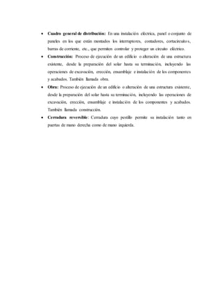 Cuadro general de distribución: En una instalación eléctrica, panel o conjunto de
paneles en los que están montados los interruptores, contadores, cortacircuitos,
barras de corriente, etc., que permiten controlar y proteger un circuito eléctrico.
 Construcción: Proceso de ejecución de un edificio o alteración de una estructura
existente, desde la preparación del solar hasta su terminación, incluyendo las
operaciones de excavación, erección, ensamblaje e instalación de los componentes
y acabados. También llamada obra.
 Obra: Proceso de ejecución de un edificio o alteración de una estructura existente,
desde la preparación del solar hasta su terminación, incluyendo las operaciones de
excavación, erección, ensamblaje e instalación de los componentes y acabados.
También llamada construcción.
 Cerradura reversible: Cerradura cuyo pestillo permite su instalación tanto en
puertas de mano derecha como de mano izquierda.
 