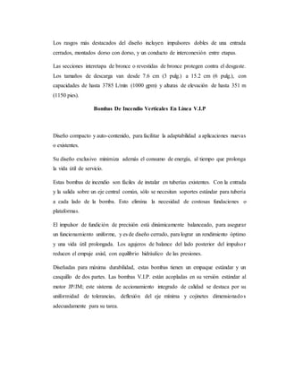 Los rasgos más destacados del diseño incluyen impulsores dobles de una entrada
cerrados, montados dorso con dorso, y un conducto de interconexión entre etapas.
Las secciones interetapa de bronce o revestidas de bronce protegen contra el desgaste.
Los tamaños de descarga van desde 7.6 cm (3 pulg.) a 15.2 cm (6 pulg.), con
capacidades de hasta 3785 L/min (1000 gpm) y alturas de elevación de hasta 351 m
(1150 pies).
Bombas De Incendio Verticales En Línea V.I.P
Diseño compacto y auto-contenido, para facilitar la adaptabilidad a aplicaciones nuevas
o existentes.
Su diseño exclusivo minimiza además el consumo de energía, al tiempo que prolonga
la vida útil de servicio.
Estas bombas de incendio son fáciles de instalar en tuberías existentes. Con la entrada
y la salida sobre un eje central común, sólo se necesitan soportes estándar para tubería
a cada lado de la bomba. Esto elimina la necesidad de costosas fundaciones o
plataformas.
El impulsor de fundición de precisión está dinámicamente balanceado, para asegurar
un funcionamiento uniforme, y es de diseño cerrado, para lograr un rendimiento óptimo
y una vida útil prolongada. Los agujeros de balance del lado posterior del impulsor
reducen el empuje axial, con equilibrio hidráulico de las presiones.
Diseñadas para máxima durabilidad, estas bombas tienen un empaque estándar y un
casquillo de dos partes. Las bombas V.I.P. están acopladas en su versión estándar al
motor JP/JM; este sistema de accionamiento integrado de calidad se destaca por su
uniformidad de tolerancias, deflexión del eje mínima y cojinetes dimensionados
adecuadamente para su tarea.
 