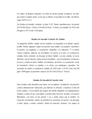 Un orificio de limpieza integrado en el lado de succión permite la limpieza sin tener
que extraer la unidad motriz, con lo que se elimina la necesidad de un filtro de tuberías
según NFPA 6.3.4.1.
Las bombas de incendio verticales en línea V.I.P. Tienen especificaciones de presión
de 276 kPa (40 psi / 3 bars) a 1034 kPa (150 psi / 10 bars), con caudales de 189 L/min
(50 gpm) a 4731 L/min (1250 gpm).
Bombas De Incendio Verticales De Turbina
La agrupación flexible cumple con los requisitos de capacidad en el mínimo espacio
posible. Pueden agruparse según sea necesario para cumplir con requisitos específicos
de presión, con longitudes y construcción adaptables a la aplicación. Y su diseño
vertical compacto minimiza las necesidades de espacio en el piso. La construcción
estándar ofrece cabezales de descarga de hierro fundido con una columna de acero
fabricada, ejes de cabezal y cubeta de acero inoxidable, o eje de transmisión de aleación
de acero y cubetas de hierro fundido con elementos de bronce. La construcción de eje
de transmisión abierto es estándar, y se ofrece con metalurgias especiales. Sin
necesidad de cebado, se suministran caudales de 1892 L/min a 18 925 L/min (de 500
gpm a 5000 gpm) con presiones mayores de 2413 kPa (350 psi / 24 bars).
Bombas De Incendio De Succión Axial
Estas bombas están diseñadas para durar, con un impulsor de fundición de precisión
cerrado, dinámicamente balanceado, que minimiza la vibración y maximiza la vida útil
de los cojinetes. Con un diseño que asegura una durable integridad con empaquetadura
estándar y camisa de eje, cada unidad se prueba antes del envío al cliente con presión
hidrostática, con cierre en una presión 1 vez y media mayor que la nominal. La
extracción del elemento rotativo sin perturbar las conexiones de succión y de descarga
es fácil, gracias a nuestro exclusivo diseño de extracción posterior. Los ajustes de
 