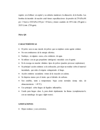 registro en el difusor en espiral y su cubierta mantienen la alineación de la bomba. Las
bombas de incendio de succión axial tienen especificaciones de presión de 276 kPa (40
psi / 3 bars) a 1034 kPa (150 psi / 10 bars), y tienen caudales de 189 L/min (50 gpm) a
2835 L/min (750 gpm).
Polvo QS
CARACTERÍSTICAS
 El polvo seco es una mezcla de polvos que se emplean como agente extintor.
 No son conductores de la energía eléctrica.
 Sustituye, en algunos casos, a los extintores de agua.
 Se utilizan con un gas propelente (nitrógeno) mezclado con el agente.
 En la recarga no mezclar distintos tipos de polvos (pueden provocar explosiones).
 Su principal acción extintora es la sofocación, por dejar un residuo sobre el material
incendiado, que aísla el oxígeno extinguiendo el fuego.
 Acción extintora secundaria: rotura de la reacción en cadena.
 Se dispersa menos por el viento que el dióxido de carbono.
 Son estables, tanto a temperaturas bajas como normales (temp. máx. de
almacenamiento = 49 ºC).
 Uso principal: sobre fuegos de líquidos inflamables.
 Usarlo para fuegos clase A, para abatir rápidamente las llamas (complementarlo
con un matafuego de agua o light-water).
LIMITACIONES
 Dejan residuos y son corrosivos.
 