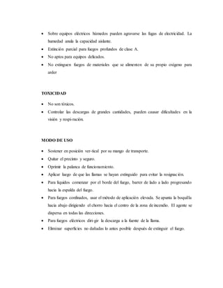  Sobre equipos eléctricos húmedos pueden agravarse las fugas de electricidad. La
humedad anula la capacidad aislante.
 Extinción parcial para fuegos profundos de clase A.
 No aptos para equipos delicados.
 No extinguen fuegos de materiales que se alimenten de su propio oxígeno para
arder
TOXICIDAD
 No son tóxicos.
 Controlar las descargas de grandes cantidades, pueden causar dificultades en la
visión y respi-ración.
MODO DE USO
 Sostener en posición ver-tical por su mango de transporte.
 Quitar el precinto y seguro.
 Oprimir la palanca de funcionamiento.
 Aplicar luego de que las llamas se hayan extinguido para evitar la resignación.
 Para líquidos comenzar por el borde del fuego, barrer de lado a lado progresando
hacia la espalda del fuego.
 Para fuegos confinados, usar el método de aplicación elevada. Se apunta la boquilla
hacia abajo dirigiendo el chorro hacia el centro de la zona de incendio. El agente se
dispersa en todas las direcciones.
 Para fuegos eléctricos diri-gir la descarga a la fuente de la llama.
 Eliminar superficies no dañadas lo antes posible después de extinguir el fuego.
 