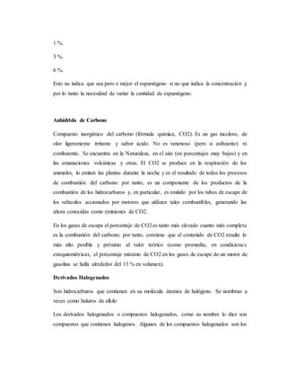 1 %.
3 %.
6 %.
Esto no indica que sea pero o mejor el espumógeno si no que indica la concentración y
por lo tanto la necesidad de variar la cantidad de espumógeno.
Anhídrido de Carbono
Compuesto inorgánico del carbono (fórmula química, CO2). Es un gas incoloro, de
olor ligeramente irritante y sabor ácido. No es venenoso (pero sí asfixiante) ni
comburente. Se encuentra en la Naturaleza, en el aire (en porcentajes muy bajos) y en
las emanaciones volcánicas y otras. El CO2 se produce en la respiración de los
animales, lo emiten las plantas durante la noche y es el resultado de todos los procesos
de combustión del carbono: por tanto, es un componente de los productos de la
combustión de los hidrocarburos y, en particular, es emitido por los tubos de escape de
los vehículos accionados por motores que utilizan tales combustibles, generando las
ahora conocidas como emisiones de CO2.
En los gases de escape el porcentaje de CO2es tanto más elevado cuanto más completa
es la combustión del carbono; por tanto, conviene que el contenido de CO2 resulte lo
más alto posible y próximo al valor teórico (como promedio, en condiciones
estequiométricas, el porcentaje máximo de CO2 en los gases de escape de un motor de
gasolina se halla alrededor del 13 % en volumen).
Derivados Halogenados
Son hidrocarburos que contienen en su molécula átomos de halógeno. Se nombran a
veces como haluros de alkilo
Los derivados halogenados o compuestos halogenados, como su nombre lo dice son
compuestos que contienen halogenos. Algunos de los compuestos halogenados son los
 