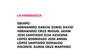 LA HIDRAULICA
EQUIPO :
HERNANDEZ GARCIA ZURIEL DAVID
HERNANDEZ CRUZ MIGUEL JAHIM
JOSE SANTIAGO ELSA AZUCENA
LOPEZ RODRIGUEZ JOSE ANGEL
LOPEZ SANTIAGO DONALDO
DOCENTE: AUREA CRUZ MARTINEZ
 