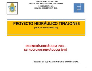 PROYECTO HIDRÁULICO TINAJONES
(PRÁCTICA DE CAMPO 01)
INGENIERÍA HIDRÁULICA (VII) –
ESTRUCTURAS HIDRÁULICAS (VIII)
1
Docente: Dr. Ing° WALTER ANTONIO CAMPOS UGAZ.
UNIVERSIDAD DE CHICLAYO
FACULTAD DE ARQUITECTURA, URBANISMO
E INGENIERIA CIVIL
ESCUELA DE INGENIERIA CIVIL
 