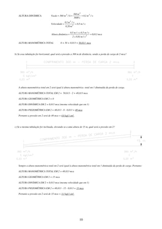 10
ALTURA DINÂMICA s
/
m
1
,
0
s
3600
m
360
h
/
m
360
Vazão 3
3
3
=
=
=
s
/
m
5
,
0
m
0,20
s
/
m
1
,
0
Velocidade
2
3
=
=
mca
013
,
0
s
/
m
81
,
9
x
2
s
/
m
5
,
0
x
s
/
m
5
,
0
dinâmica
Altura
2
=
=
ALTURA MANOMÉTRICA TOTAL 0 + 50 + 0,013 = 50,013 mca
b) Se essa tubulação for horizontal, qual será a pressão a 300 m de distância, sendo a perda de carga de 2 mca?
A altura manométrica total em 2 será igual à altura manométrica total em 1 diminuída da perda de carga.
ALTURA MANOMÉTRICA TOTAL EM 2 = 50,013 - 2 = 48,013 mca
ALTURA GEOMÉTRICA EM 2 = 0
ALTURA DINÂMICA EM 2 = 0,013 mca (mesma velocidade que em 1)
ALTURA PIEZOMÉTRICA EM 2 = 48,013 - 0 - 0,013 = 48 mca
Portanto a pressão em 2 será de 48 mca = 4,8 kgf / cm².
c) Se a mesma tubulação for inclinada, elevando-se a uma altura de 15 m, qual será a pressão em 2?
Sempre a altura manométrica total em 2 será igual à altura manométrica total em 1 diminuida da perda de carga. Portanto:
ALTURA MANOMÉTRICA TOTAL EM 2 = 48,013 mca
ALTURA GEOMÉTRICA EM 2 = 15 mca
ALTURA DINÂMICA EM 2 = 0,013 mca (mesma velocidade que em 1)
ALTURA PIEZOMÉTRICA EM 2 = 48,013 - 15 - 0,013 = 33 mca
Portanto a pressão em 2 será de 33 mca = 3,3 kgf / cm².
 