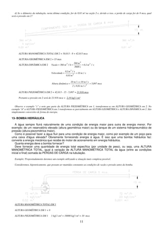 11
d) Se o diâmetro da tubulação, nesta última condição, for de 0,01 m² na seção 2 e, devido a isso, a perda de carga for de 8 mca, qual
será a pressão em 2?
ALTURA MANOMÉTRICA TOTAL EM 2 = 50,013 - 8 = 42,013 mca
ALTURA GEOMÉTRICA EM 2 = 15 mca
ALTURA DINÂMICA EM 2 s
/
m
1
,
0
s
3600
m
360
h
/
m
360
Vazão 3
3
3
=
=
=
s
/
m
10
m
0,01
s
/
m
1
,
0
Velocidade
2
3
=
=
mca
097
,
5
s
/
m
81
,
9
x
2
s
/
m
10
x
s
/
m
10
dinâmica
Altura
2
=
=
ALTURA PIEZOMÉTRICA EM 2 = 42,013 - 15 - 5,097 = 21,916 mca
Portanto a pressão em 2 será de 21,916 mca = 2,19 kgf / cm²
Observe o exemplo "c" e note que parte da ALTURA PIEZOMÉTRICA em 1, transformou-se em ALTURA GEOMÉTRICA em 2. No
exemplo "d" a ALTURA PIEZOMÉTRICA em 1 transformou-se parcialmente em ALTURA GEOMÉTRICA e ALTURA DINÂMICA em 2. São
simplesmente conversões de forma de energia.
13- BOMBA HIDRÁULICA
A água sempre fluirá naturalmente de uma condição de energia maior para outra de energia menor. Por
exemplo: de um reservatório elevado (altura geométrica maior) ou do tanque de um sistema hidropneumático de
pressão (altura piezométrica maior).
Como é possível fazer a água fluir para uma condição de energia maior, como por exemplo de um poço para
uma caixa d'água elevada? Obviamente fornecendo energia à água. É isso que uma bomba hidráulica faz:
converte a energia mecânica que recebe do motor de acionamento em energia hidráulica.
Quanta energia deve a bomba fornecer?
Deve fornecer uma quantidade de energia total específica (por unidade de peso), ou seja, uma ALTURA
MANOMÉTRICA TOTAL, igual à variação de ALTURA MANOMÉTRICA TOTAL da água (entre as condições
inicial e final) somada às PERDAS DE CARGA na tubulação.
Exemplo: Propositadamente daremos um exemplo utilizando a situação mais complexa possível.
Consideremos, hipoteticamente, que possam ser mantidas constantes as condições de vazão e pressão antes da bomba.
ALTURA MANOMÉTRICA TOTAL EM 1
ALTURA GEOMÉTRICA EM 1 = 0
ALTURA PIEZOMÉTRICA EM 1 1 kgf / cm² = 10000 kgf / m² = 10 mca
 