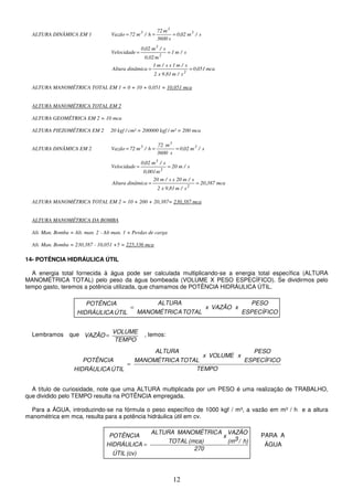 12
TEMPO
VOLUME
AZÃO
V =
ÁGUA
A
PARA
ALTURA DINÂMICA EM 1 s
/
m
02
,
0
s
3600
m
72
h
/
m
72
Vazão 3
3
3
=
=
=
s
/
m
1
m
0,02
s
/
m
02
,
0
Velocidade
2
3
=
=
mca
051
,
0
s
/
m
81
,
9
x
2
s
/
m
1
x
s
/
m
1
dinâmica
Altura
2
=
=
ALTURA MANOMÉTRICA TOTAL EM 1 = 0 + 10 + 0,051 = 10,051 mca
ALTURA MANOMÉTRICA TOTAL EM 2
ALTURA GEOMÉTRICA EM 2 = 10 mca
ALTURA PIEZOMÉTRICA EM 2 20 kgf / cm² = 200000 kgf / m² = 200 mca
ALTURA DINÂMICA EM 2 s
/
m
02
,
0
s
3600
m
72
h
/
m
72
Vazão 3
3
3
=
=
=
s
/
m
20
m
0,001
s
/
m
02
,
0
Velocidade
2
3
=
=
mca
387
,
20
s
/
m
81
,
9
x
2
s
/
m
20
x
s
/
m
20
dinâmica
Altura
2
=
=
ALTURA MANOMÉTRICA TOTAL EM 2 = 10 + 200 + 20,387= 230,387 mca
ALTURA MANOMÉTRICA DA BOMBA
Alt. Man. Bomba = Alt. man. 2 - Alt man. 1 + Perdas de carga
Alt. Man. Bomba = 230,387 - 10,051 +5 = 225,336 mca
14- POTÊNCIA HIDRÁULICA ÚTIL
A energia total fornecida à água pode ser calculada multiplicando-se a energia total específica (ALTURA
MANOMÉTRICA TOTAL) pelo peso da água bombeada (VOLUME X PESO ESPECÍFICO). Se dividirmos pelo
tempo gasto, teremos a potência utilizada, que chamamos de POTÊNCIA HIDRÁULICA ÚTIL.
Lembramos que , temos:
A título de curiosidade, note que uma ALTURA multiplicada por um PESO é uma realização de TRABALHO,
que dividido pelo TEMPO resulta na POTÊNCIA empregada.
Para a ÁGUA, introduzindo-se na fórmula o peso específico de 1000 kgf / m³, a vazão em m³ / h e a altura
manométrica em mca, resulta para a potência hidráulica útil em cv.
TEMPO
ESPECÍFICO
PESO
x
VOLUME
x
TOTAL
A
MANOMÉTRIC
ALTURA
ÚTIL
HIDRÁULICA
POTÊNCIA
=
ESPECÍFICO
PESO
x
VAZÃO
x
TOTAL
A
MANOMÉTRIC
ALTURA
ÚTIL
HIDRÁULICA
POTÊNCIA
=
270
h)
/
3
(m
VAZÃO
x
(mca)
TOTAL
A
MANOMÉTRIC
ALTURA
(cv)
ÚTIL
HIDRÁULICA
POTÊNCIA
=
 