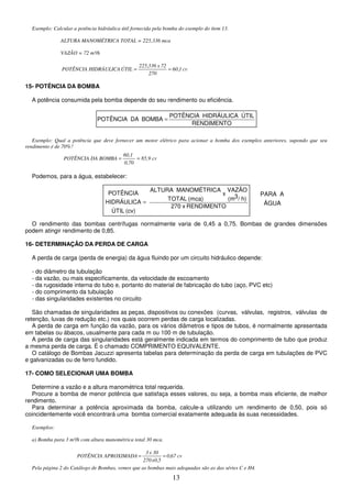 13
ÁGUA
A
PARA
Exemplo: Calcular a potência hidráulica útil fornecida pela bomba do exemplo do ítem 13.
ALTURA MANOMÉTRICA TOTAL = 225,336 mca
VAZÃO = 72 m³/h
cv
1
,
60
70
2
72
x
336
,
225
ÚTIL
HIDRÁULICA
POTÊNCIA =
=
15- POTÊNCIA DA BOMBA
A potência consumida pela bomba depende do seu rendimento ou eficiência.
Exemplo: Qual a potência que deve fornecer um motor elétrico para acionar a bomba dos exemplos anteriores, supondo que seu
rendimento é de 70%?
cv
85,9
0,70
60,1
BOMBA
DA
POTÊNCIA =
=
Podemos, para a água, estabelecer:
O rendimento das bombas centrífugas normalmente varia de 0,45 a 0,75. Bombas de grandes dimensões
podem atingir rendimento de 0,85.
16- DETERMINAÇÃO DA PERDA DE CARGA
A perda de carga (perda de energia) da água fluindo por um circuito hidráulico depende:
- do diâmetro da tubulação
- da vazão, ou mais especificamente, da velocidade de escoamento
- da rugosidade interna do tubo e, portanto do material de fabricação do tubo (aço, PVC etc)
- do comprimento da tubulação
- das singularidades existentes no circuito
São chamadas de singularidades as peças, dispositivos ou conexões (curvas, válvulas, registros, válvulas de
retenção, luvas de redução etc.) nos quais ocorrem perdas de carga localizadas.
A perda de carga em função da vazão, para os vários diâmetros e tipos de tubos, é normalmente apresentada
em tabelas ou ábacos, usualmente para cada m ou 100 m de tubulação.
A perda de carga das singularidades está geralmente indicada em termos do comprimento de tubo que produz
a mesma perda de carga. É o chamado COMPRIMENTO EQUIVALENTE.
O catálogo de Bombas Jacuzzi apresenta tabelas para determinação da perda de carga em tubulações de PVC
e galvanizadas ou de ferro fundido.
17- COMO SELECIONAR UMA BOMBA
Determine a vazão e a altura manométrica total requerida.
Procure a bomba de menor potência que satisfaça esses valores, ou seja, a bomba mais eficiente, de melhor
rendimento.
Para determinar a potência aproximada da bomba, calcule-a utilizando um rendimento de 0,50, pois só
coincidentemente você encontrará uma bomba comercial exatamente adequada às suas necessidades.
Exemplos:
a) Bomba para 3 m³/h com altura manométrica total 30 mca.
cv
67
,
0
5
,
0
x
270
30
x
3
APROXIMADA
POTÊNCIA =
=
Pela página 2 do Catálogo de Bombas, vemos que as bombas mais adequadas são as das séries C e H4.
RENDIMENTO
ÚTIL
HIDRÁULICA
POTÊNCIA
BOMBA
DA
POTÊNCIA =
RENDIMENTO
x
270
h)
/
3
(m
VAZÃO
x
(mca)
TOTAL
A
MANOMÉTRIC
ALTURA
(cv)
ÚTIL
HIDRÁULICA
POTÊNCIA
=
 