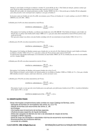 14
Bomba C: pelo Gráfico de Seleção escolhemos a bomba 7C com kit KCH, de 3/4 cv. Pela Tabela de Seleção podemos estimar que
para 30 mca de altura manométrica total teremos uma vazão de cerca de 3,2 m³/h.
Bomba H4: pelo gráfico de seleção poderíamos escolher bomba 7H4B12 de 3/4 cv. Note porém que as bombas H4 são adequadas
para altas pressões e tem construção mais complexa e cara que as bombas C.
Se fossemos optar por bombas de série D ou MA, necessitamos, para 30 mca, de bombas de 1 cv (pelo catálogo, na série D: 1NDS1 ou
1DR100 ou na série MA : 1MA2).
b) Bomba para 8 m³/h com altura manométrica total 80 mca.
cv
74
,
4
5
,
0
x
270
80
x
8
APROXIMADA
POTÊNCIA =
=
Pela página 2 do Catálogo de Bombas, escolhemos uma bomba das séries MA-MB-MC. Pela Tabela de Seleção e pelo Gráfico de
Seleção deve-se utilizar uma bomba multi-estágio 5MB4, de 5 cv, que para uma altura manométrica total de 80 mca fornece uma
vazão de 8,8 m³/h.
Note que para atingir essa altura com uma bomba centrífuga série D, necessitaríamos de uma bomba 15DL1.1/2, de 15 cv.
c) Bomba para 20 m³/h com altura manométrica total 50 mca.
cv
40
,
7
5
,
0
x
270
50
x
20
APROXIMADA
POTÊNCIA =
=
Pela página 2 do Catálogo de Bombas notamos que a bomba deve ser da série D. Pela Tabela de Seleção e pelo Gráfico de Seleção
escolhemos a bomba 75DL1.1/4, de 7,5 cv, que para a altura de 50 mca fornece uma vazão de 20,8 m³/h
Se utilizássemos uma bomba multiestágio, necessitaríamos de uma bomba 10MC4, de 10. Se a bomba fosse da série G seria também
de 10 cv, bomba 10GB2.
d) Bomba para 90 m³/h com altura manométrica total de 30 mca.
cv
20
5
,
0
x
270
30
x
90
APROXIMADA
POTÊNCIA =
=
Pela página 2 do Catálogo de Bombas selecionamos bombas das séries E ou G.
Pelas Tabelas de Seleção e pelos Gráficos de Seleção podem ser escolhidas as bombas 15EB4 ou 15GB4, de 15 cv. Note que a bomba
EB4 trabalha em menor rotação, sendo mais silenciosa, porém com maior custo.
e) Bomba para 350 m³/h com altura manométrica de 95 mca.
cv
205
5
,
0
x
270
95
x
350
APROXIMADA
POTÊNCIA =
=
Pela página 2 pode-se notar que não existe bomba para essa aplicação, pois fabricamos bombas de até 100 cv. A potência hidráulica
útil já supera 100 cv, ou seja:
cv
123
270
95
x
350
ÚTIL
HIDRÁULICA
POTÊNCIA =
=
18- OBSERVAÇÕES FINAIS
Várias informações complementares estão contidas em nosso Catálogo de Bombas, como:.
- aplicações de bombas em termoplástico das séries JQ, LQ e TQ.
- seleção de bombas auto-escorvantes das séries JL, JM.
- terminologia.
- informações para fornecimento de bombas especiais.
- influência do peso específico do líquido bombeado.
- efeitos das variações do diâmetro do rotor e da velocidade de rotação da bomba.
- cavitação e NPSH requerido.
- perda de carga nas tubulações e velocidades máximas de escoamento recomendadas.
- dimensionamento de condutores elétricos.
- conversão de unidades.
©JACUZZIINC.2006AllRightsReserved. INFORMAÇÕESSUJEITASAALTERAÇÃOSEMPRÉVIOAVISO
 