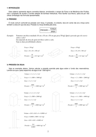 2
1- INTRODUÇÃO
Este caderno apresenta alguns conceitos básicos, envolvendo o campo da Física e da Mecânica dos Fluídos,
com o propósito de auxiliar a correta seleção de bombas hidráulicas. Para facilitar sua leitura, optou-se por não
utilizar simbologia nas fórmulas apresentadas.
2- PRESSÃO
É muito comum confundir-se pressão com força. A pressão, no entanto, leva em conta não só a força como
também a área em que ela atua. Pressão é a força dividida pela área.
ÁREA
FORÇA
PRESSÃO =
Exemplo: Tomemos um bloco medindo 10 cm x 10 cm x 50 cm que pesa 50 kgf. Qual a pressão que ele exerce
sobre o solo?
Isto depende da área de apoio do bloco sobre o solo.
Veja as duas possibilidades abaixo.
Força = 50 kgf Força = 50 kgf
Área = 10 x 10 = 100 cm² Área = 10 x 50 = 500 cm²
2
cm
/
kgf
0,5
100
50
Pressão =
=
2
cm
/
kgf
0,1
500
50
Pressão =
=
3- PRESSÃO DA ÁGUA
Veja os exemplos abaixo. Vamos calcular a pressão exercida pela água sobre o fundo dos reservatórios.
Lembre-se que o peso específico da água é de 1.000 kgf/m³.
Volume = 1 x 1 x 1 = 1 m³ Volume = 1 x 2 x 1 = 2 m³
Força = 1 x 1000 = 1000 kgf Força = 2 x 1000 = 2000 kgf
Área = 1 x 1 = 1 m² Área = 1 x 2 = 2 m²
2
m
/
kgf
1000
1
1000
Pressão =
=
2
m
/
kgf
1000
2
2000
Pressão =
=
Volume = 1 x 1 x 2 = 2 m³ Volume = 1 x 1 x 4 = 4 m³
Força = 2 x 1000 = 2000 kgf Força = 4 x 1000 = 4000 kgf
Área = 1 x 1 = 1 m² Área = 1 x 1 = 1 m²
2
m
/
kgf
2000
1
2000
Pressão =
=
2
m
/
kgf
4000
1
4000
Pressão =
=
Volume = 0,01 x 0,01 x 4 = 0,0004 m³
Força = 0,0004 x 1000 = 0,4 kgf
Área = 0,01 x 0,01 = 0,0001 m²
2
m
/
kgf
4000
0,0001
0,4
Pressão =
=
 