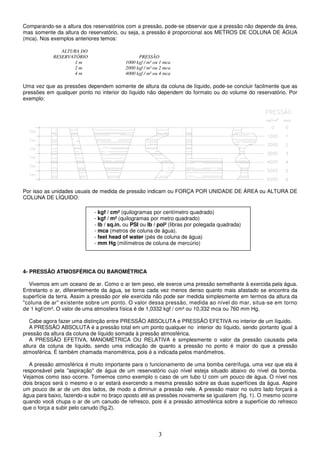 3
Comparando-se a altura dos reservatórios com a pressão, pode-se observar que a pressão não depende da área,
mas somente da altura do reservatório, ou seja, a pressão é proporcional aos METROS DE COLUNA DE ÁGUA
(mca). Nos exemplos anteriores temos:
ALTURA DO
RESERVATÓRIO PRESSÃO
1 m 1000 kgf / m² ou 1 mca
2 m 2000 kgf / m² ou 2 mca
4 m 4000 kgf / m² ou 4 mca
Uma vez que as pressões dependem somente de altura da coluna de líquido, pode-se concluir facilmente que as
pressões em qualquer ponto no interior do líquido não dependem do formato ou do volume do reservatório. Por
exemplo:
Por isso as unidades usuais de medida de pressão indicam ou FORÇA POR UNIDADE DE ÁREA ou ALTURA DE
COLUNA DE LÍQUIDO:
4- PRESSÃO ATMOSFÉRICA OU BAROMÉTRICA
Vivemos em um oceano de ar. Como o ar tem peso, ele exerce uma pressão semelhante à exercida pela água.
Entretanto o ar, diferentemente da água, se torna cada vez menos denso quanto mais afastado se encontra da
superfície da terra. Assim a pressão por ele exercida não pode ser medida simplesmente em termos da altura da
"coluna de ar" existente sobre um ponto. O valor dessa pressão, medida ao nível do mar, situa-se em torno
de 1 kgf/cm². O valor de uma atmosfera física é de 1,0332 kgf / cm² ou 10,332 mca ou 760 mm Hg.
Cabe agora fazer uma distinção entre PRESSÃO ABSOLUTA e PRESSÃO EFETIVA no interior de um líquido.
A PRESSÃO ABSOLUTA é a pressão total em um ponto qualquer no interior do líquido, sendo portanto igual à
pressão da altura da coluna de líquido somada à pressão atmosférica.
A PRESSÃO EFETIVA, MANOMÉTRICA OU RELATIVA é simplesmente o valor da pressão causada pela
altura da coluna de líquido, sendo uma indicação de quanto a pressão no ponto é maior do que a pressão
atmosférica. É também chamada manométrica, pois é a indicada pelos manômetros.
A pressão atmosférica é muito importante para o funcionamento de uma bomba centrífuga, uma vez que ela é
responsável pela "aspiração" de água de um reservatório cujo nível esteja situado abaixo do nível da bomba.
Vejamos como isso ocorre. Tomemos como exemplo o caso de um tubo U com um pouco de água. O nível nos
dois braços será o mesmo e o ar estará exercendo a mesma pressão sobre as duas superfícies da água. Aspire
um pouco de ar de um dos lados, de modo a diminuir a pressão nele. A pressão maior no outro lado forçará a
água para baixo, fazendo-a subir no braço oposto até as pressões novamente se igualarem (fig. 1). O mesmo ocorre
quando você chupa o ar de um canudo de refresco, pois é a pressão atmosférica sobre a superfície do refresco
que o força a subir pelo canudo (fig.2).
- kgf / cm² (quilogramas por centímetro quadrado)
- kgf / m² (quilogramas por metro quadrado)
- lb / sq.in. ou PSI ou lb / pol² (libras por polegada quadrada)
- mca (metros de coluna de água).
- feet head of water (pés de coluna de água)
- mm Hg (milímetros de coluna de mercúrio)
 