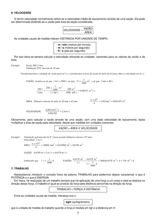5
6- VELOCIDADE
O termo velocidade normalmente refere-se à velocidade média de escoamento através de uma seção. Ela pode
ser determinada dividindo-se a vazão pela área da seção considerada.
ÁREA
VAZÃO
VELOCIDADE =
As unidades usuais de medida indicam DISTÂNCIA POR UNIDADE DE TEMPO:
Por isso deve-se sempre calcular a velocidade utilizando-se unidades coerentes para os valores da vazão e da
área.
Exemplo: Vazão 200 l / min
Tubulação PVC marrom de 50 mm
Transformaremos a unidade de vazão para m³ / s e calcularemos a área da seção do tubo em m² para obter a velocidade em m / s.
VAZÃO: Lembre-se de que 1 m³ = 1000 l, ou seja, 3
m
1000
1
l
1 = e de que 1 min = 60 s
s
/
m
0,00333
s
x60
1000
m
200
s
60
x
1
m
1000
1
x
200
min
1
l
200 3
3
3
=
=
=
ÁREA: Diâmetro interno do tubo de 50 mm = 42 mm 2
2
2
m
001385
,
0
mm
1385
4
42
x
=
=
VELOCIDADE: s
/
m
2,4
0,001385
s
/
m
0,00333 3
=
Obviamente, para calcular a vazão através de uma seção, com uma dada velocidade de escoamento, basta
multiplicar a área da seção pela velocidade, desde que medidas em unidades coerentes:
Exemplo: Tubulação galvanizada de 6" classe pesada (diâmetro interno 155 mm)
Velocidade: 2 m / s
ÁREA: 2
2
2
2
m
0189
,
0
m
018869
,
0
mm
18869
4
155
x
=
=
=
VAZÃO: 0,0189 m² x 2 m / s = 0,0378 m³ / s
lembrando que h
3600
1
s
1 = VAZÃO: h
/
m
136
h
/
m
8
3600x0,037
h
3600
1
x
1
m
0,0378
s
1
m
0,0378 3
3
3
3
=
=
=
7- TRABALHO
Necessitamos introduzir o conceito físico da palavra TRABALHO para podermos depois caracterizar o que é
POTÊNCIA e o que é ENERGIA.
Em física, há realização de um trabalho sempre que há aplicação de uma força a um corpo e este se desloca na
direção dessa força. O trabalho é igual ao produto da força pela distância percorrida na direção da força.
Entre as unidades usuais de medida, interessa-nos o
que é unidade de medida do trabalho quando a força é medida em kgf e a distância em m
- m / min (metros por minuto)
- m / s (metros por segundo)
- ft / s (pés por segundo)
VAZÃO = ÁREA X VELOCIDADE
TRABALHO = FORÇA X DISTÂNCIA
kgm (quilogrâmetro)
 