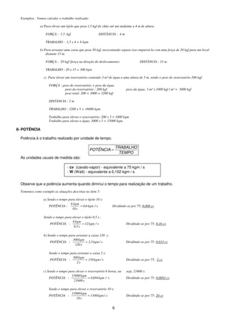 6
Exemplos: Vamos calcular o trabalho realizado:
a) Para elevar um tijolo que pesa 1,5 kgf do chão até um andaime a 4 m de altura.
FORÇA : 1,5 kgf DISTÂNCIA : 4 m
TRABALHO : 1,5 x 4 = 6 kgm
b) Para arrastar uma caixa que pesa 50 kgf, necessitando-separa isso empurrá-la com uma força de 20 kgf para um local
distante 15 m.
FORÇA : 20 kgf (força na direção do deslocamento) DISTÂNCIA : 15 m
TRABALHO : 20 x 15 = 300 kgm
c) Para elevar um reservatório contendo 3 m³ de água a uma altura de 5 m, sendo o peso do reservatório 200 kgf.
FORÇA : peso do reservatório + peso da água
peso do reservatório : 200 kgf peso da água: 3 m³ x 1000 kgf / m³ = 3000 kgf
peso total: 200 + 3000 = 3200 kgf
DISTÂNCIA : 5 m
TRABALHO : 3200 x 5 = 16000 kgm
Trabalho para elevar o reservatório: 200 x 5 = 1000 kgm
Trabalho para elevar a água: 3000 x 5 = 15000 kgm.
8- POTÊNCIA
Potência é o trabalho realizado por unidade de tempo.
TEMPO
TRABALHO
POTÊNCIA =
As unidades usuais de medida são:
Observe que a potência aumenta quando diminui o tempo para realização de um trabalho.
Tomemos como exemplo as situações descritas no ítem 7:
a) Sendo o tempo para elevar o tijolo 10 s:
POTÊNCIA : s
/
kgm
6
,
0
s
10
kgm
6
= Dividindo-se por 75: 0,008 cv
Sendo o tempo para elevar o tijolo 0,5 s :
POTÊNCIA : s
/
kgm
12
s
5
,
0
kgm
6
= Dividindo-se por 75: 0,16 cv
b) Sendo o tempo para arrastar a caixa 120 s:
POTÊNCIA : s
/
kgm
5
,
2
s
120
kgm
300
= Dividindo-se por 75: 0,033 cv
Sendo o tempo para arrastar a caixa 2 s:
POTÊNCIA : s
/
kgm
150
s
2
kgm
300
= Dividindo-se por 75: 2 cv
c) Sendo o tempo para elevar o reservatório 6 horas, ou seja, 21600 s:
POTÊNCIA : s
/
kgm
694
,
0
s
21600
kgm
15000
= Dividindo-se por 75: 0,0093 cv
Sendo o tempo para elevar o reservatório 10 s:
POTÊNCIA : s
/
kgm
1500
s
10
kgm
15000
= Dividindo-se por 75: 20 cv
- cv (cavalo-vapor) - equivalente a 75 kgm / s
- W (Watt) - equivalente a 0,102 kgm / s
 