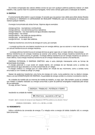 7
Da simples comparação dos valores obtidos conclui-se que com qualquer potência podemos realizar um dado
trabalho, mas, quanto maior for a potência empregada, menor será o tempo gasto para a realização do trabalho.
9- ENERGIA
É extremamente difícil definir o que é energia. O conceito que nos parece mais válido para efeito destas Noções
de Hidráulica é: ENERGIA É A CAPACIDADE DE REALIZAR TRABALHO, pois há necessidade de energia para
realizar qualquer trabalho,.
A energia é encontrada sob várias formas. Vejamos alguns exemplos:
energia química - nas baterias e combustíveis
energia atômica - nos elementos químico-radioativos
energia hidráulica - nos reservatórios de água elevados (represas)
energia eólica - nos ventos
energia elétrica - nas redes de energia elétrica
energia solar - proveniente do sol
energia térmica - no vapor das caldeiras.
Podemos transformar uma forma de energia em outra, por exemplo:
- a energia química de uma bateria transforma-se em energia elétrica, que ao acionar o motor de arranque de
um veículo transforma-se em energia mecânica.
- a energia atômica transforma-se em energia térmica ao gerar vapor de um reator atômico. Essa energia
térmica transforma-se em energia mecânica ao acionar uma turbina. Essa energia mecânica transforma-se em
elétrica quando a turbina aciona um gerador. A energia elétrica transforma-se em energia mecânica ao acionar o
motor elétrico. Essa energia mecânica transforma-se em energia hidráulica ao acionar uma bomba etc.
ENERGIA POTENCIAL E ENERGIA CINÉTICA: esta é outra distinção interessante entre as formas de
apresentação da energia.
A energia potencial é a que existe em estado latente, em condição de ser liberada como a contida nos
reservatórios de água elevados e na mola comprimida de um relógio.
A energia cinética é a energia que um corpo possui em virtude de seu movimento, como a contida numa
enxurrada ou num martelo ao atingir um prego.
Apesar de podermos transformar uma forma de energia em outra, nunca podemos criar ou destruir energia.
Esta é a lei da CONSERVAÇÃO DE ENERGIA. A quantidade de energia contida no universo é constante e eterna.
As unidades de medida são as mesmas de medida do trabalho, ou seja, kgm. São também usuais as unidades
que medem o trabalho realizado (ou energia consumida) a partir da potência empregada multiplicada pelo tempo
de sua aplicação.
Ou seja, do item 7 temos:
resultando na unidade de medida:
Exemplo: Qual o consumo de energia de uma lâmpada de 100 W de potência acesa durante 2 horas?
ENERGIA CONSUMIDA : 100 W x 2 h = 200 Wh = 0,2 kWh
10- RENDIMENTO
Indica a eficiência da conversão de energia. É a relação entre a energia útil obtida (trabalho útil) e a energia
total consumida.
ENERGIA = TRABALHO = POTÊNCIA X TEMPO
Wh (Watt-hora) - equivalente a 367 kgm
 