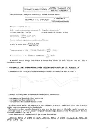 8
CONSUMIDA
ENERGIA
ÚTIL
(TRABALHO)
ENERGIA
EFICIÊNCIA
OU
RENDIMENTO =
Se consideramos a energia ou o trabalho por unidade de tempo, temos:
CONSUMIDA
POTÊNCIA
ÚTIL
POTÊNCIA
EFICIÊNCIA
OU
RENDIMENTO =
Retomemos o exemplo do item 7-b:
Sendo a energia consumida para arrastar a caixa de 1 Wh, qual o rendimento obtido?
TRABALHO REALIZADO: 300 kgm ENERGIA : lembre-se de que 1 Wh = 367 kgm
%
7
,
81
817
,
0
kgm
367
kgm
300
RENDIMENTO =
=
=
Com esse rendimento, as potências consumidas no item 8-b seriam:
RENDIMENTO
ÚTIL
POTÊNCIA
CONSUMIDA
POTÊNCIA =
Para arrastar a caixa em 120 s: cv
040
,
0
0,817
cv
033
,
0
CONSUMIDA
POTÊNCIA =
=
Para arrastar a caixa em 2 s: cv
45
,
2
0,817
cv
2
CONSUMIDA
POTÊNCIA =
=
A diferença entre a energia consumida e a energia útil é perdida por atrito, choques, calor etc... São as
chamadas PERDAS.
11- CONSERVAÇÃO DA ENERGIA NO CASO DE ESCOAMENTO DE ÁGUA EM UMA TUBULAÇÃO.
Consideremos uma tubulação qualquer onde esteja ocorrendo escoamento de água de 1 para 2:
A energia total da água em qualquer seção da tubulação é composta por:
- energia potencial da posição (altura geométrica)
- energia potencial da pressão interna
- energia cinética da velocidade de escoamento
Se não houvesse perdas, aplicando-se a lei da conservação da energia concluir-se-ia que o valor da energia
total é o mesmo em todas as seções da tubulação.
Mas existem perdas, causadas basicamente pelo atrito da água contra a tubulação e pelos choques que
ocorrem por causa da turbulência e das mudanças bruscas de direção do escoamento. A energia assim dissipada
é chamada de PERDA DE CARGA.
Assim, observando-se a figura anterior, o que se pode afirmar é que:
A ENERGIA TOTAL NA SEÇÃO 2 É IGUAL À ENERGIA TOTAL NA SEÇÃO 1 DIMINUÍDA DA PERDA DE
CARGA ENTRE 1 E 2.
 