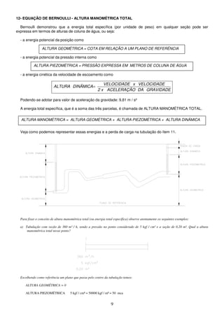9
12- EQUAÇÃO DE BERNOULLI - ALTURA MANOMÉTRICA TOTAL
Bernoulli demonstrou que a energia total específica (por unidade de peso) em qualquer seção pode ser
expressa em termos de alturas de coluna de água, ou seja:
- a energia potencial da posição como
- a energia potencial da pressão interna como
- a energia cinética da velocidade de escoamento como
GRAVIDADE
DA
ACELERAÇÃO
x
2
VELOCIDADE
x
VELOCIDADE
DINÂMICA
ALTURA =
Podendo-se adotar para valor de aceleração da gravidade: 9,81 m / s²
A energia total específica, que é a soma das três parcelas, é chamada de ALTURA MANOMÉTRICA TOTAL.
Veja como podemos representar essas energias e a perda de carga na tubulação do ítem 11.
Para fixar o conceito de altura manométrica total (ou energia total específica) observe atentamente os seguintes exemplos:
a) Tubulação com vazão de 360 m³ / h, sendo a pressão no ponto considerado de 5 kgf / cm² e a seção de 0,20 m². Qual a altura
manométrica total nesse ponto?
Escolhendo como referência um plano que passa pelo centro da tubulação temos:
ALTURA GEOMÉTRICA = 0
ALTURA PIEZOMÉTRICA 5 kgf / cm² = 50000 kgf / m² = 50 mca
ALTURA GEOMÉTRICA = COTA EM RELAÇÃO A UM PLANO DE REFERÊNCIA
ALTURA PIEZOMÉTRICA = PRESSÃO EXPRESSA EM METROS DE COLUNA DE ÁGUA
ALTURA MANOMÉTRICA = ALTURA GEOMÉTRICA + ALTURA PIEZOMÉTRICA + ALTURA DINÂMICA
 