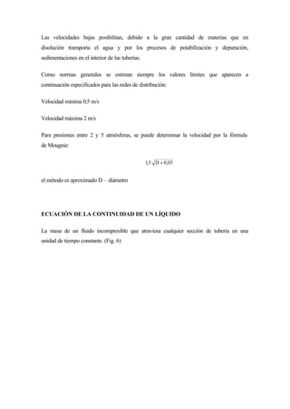 Las velocidades bajas posibilitan, debido a la gran cantidad de materias que en
disolución transporta el agua y por los procesos de potabilízación y depuración,
sedimentaciones en el interior de las tuberías.
Como normas generales se estiman siempre los valores límites que aparecen a
continuación especificados para las redes de distribución:
Velocidad mínima 0,5 m/s
Velocidad máxima 2 m/s
Para presiones entre 2 y 5 atmósferas, se puede determinar la velocidad por la fórmula
de Mougnie:
el método es aproximado D – diámetro
ECUACIÓN DE LA CONTINUIDAD DE UN LÍQUIDO
La masa de un fluido incompresible que atraviesa cualquier sección de tubería en una
unidad de tiempo constante. (Fig. 6)
 