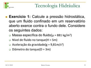 Tecnologia Hidráulica
 Exercício 1: Calcule a pressão hidrostática,
que um fluido confinado em um reservatório
aberto exerce contra o fundo dele. Considere
os seguintes dados:
 Massa específica do fluido(μ = 881 kg/m3)
 Nível de fluido no tanque(H = 5m)
 Aceleração da gravidade(g = 9,81m/s2)
 Diâmetro do tanque(D = 3m)
04/11/2022 Marcio Gomes 19
 