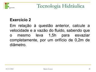 Tecnologia Hidráulica
Exercício 2
Em relação à questão anterior, calcule a
velocidade e a vazão do fluido, sabendo que
o mesmo leva 1,5h para esvaziar
completamente, por um orifício de 0,2m de
diâmetro.
04/11/2022 Marcio Gomes 20
 