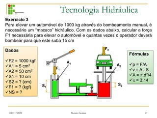 Tecnologia Hidráulica
04/11/2022 Marcio Gomes 21
Exercício 3
Para elevar um automóvel de 1000 kg através do bombeamento manual, é
necessário um “macaco” hidráulico. Com os dados abaixo, calcular a força
F1 necessária para elevar o automóvel e quantas vezes o operador deverá
bombear para que este suba 15 cm
Fórmulas
p = F/A
v = A . S
A = .d2/4
 = 3,14
Dados
F2 = 1000 kgf
A1 = 5 cm2
A2 = 50 cm2
S1 = 10 cm
S2 = ? (cm)
F1 = ? (kgf)
NS = ?
S1
S2
A1
A2
F1
F2
 