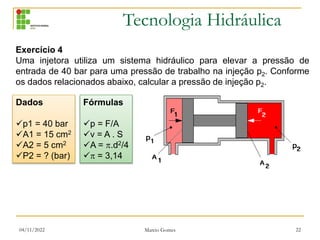 Tecnologia Hidráulica
04/11/2022 Marcio Gomes 22
Exercício 4
Uma injetora utiliza um sistema hidráulico para elevar a pressão de
entrada de 40 bar para uma pressão de trabalho na injeção p2. Conforme
os dados relacionados abaixo, calcular a pressão de injeção p2.
Dados
p1 = 40 bar
A1 = 15 cm2
A2 = 5 cm2
P2 = ? (bar)
Fórmulas
p = F/A
v = A . S
A = .d2/4
 = 3,14
 
