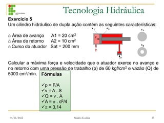 Tecnologia Hidráulica
04/11/2022 Marcio Gomes 23
Exercício 5
Um cilindro hidráulico de dupla ação contém as seguintes características:
⌂ Área de avanço A1 = 20 cm2
⌂ Área de retorno A2 = 10 cm2
⌂ Curso do atuador Sat = 200 mm
Calcular a máxima força e velocidade que o atuador exerce no avanço e
no retorno com uma pressão de trabalho (p) de 60 kgf/cm2 e vazão (Q) de
5000 cm3/min. Fórmulas
p = F/A
v = A . S
Q = v . A
A =  . d2/4
 = 3,14
 