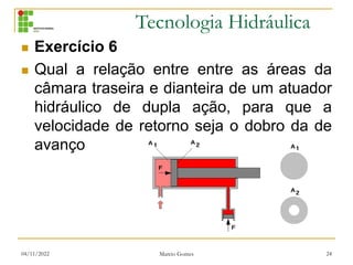 Tecnologia Hidráulica
 Exercício 6
 Qual a relação entre entre as áreas da
câmara traseira e dianteira de um atuador
hidráulico de dupla ação, para que a
velocidade de retorno seja o dobro da de
avanço
04/11/2022 Marcio Gomes 24
 