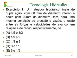 Tecnologia Hidráulica
 Exercício 7: Um atuador hidráulico linear de
dupla ação, com 60 mm de diâmetro interno e
haste com 20mm de diâmetro, tem, para uma
mesma condição de pressão e vazão, a razão
entre as forças e velocidades de avanço, em
relação à de recuo, respectivamente, de
 (A) 1/9 e 1/3
 (B) 1/9 e 9
 (C) 1/3 e 3
 (D) 3 e 1/3
 (E) 9 e 1/9
04/11/2022 Marcio Gomes 25
 