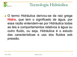 Tecnologia Hidráulica
04/11/2022 Marcio Gomes 3
 O termo Hidráulica derivou-se da raiz grega
Hidro, que tem o significado de água, por
essa razão entendem-se por Hidráulica todas
as leis e comportamentos relativos à água ou
outro fluido, ou seja, Hidráulica é o estudo
das características e uso dos fluidos sob
pressão.
 