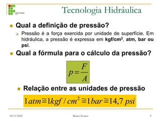 Tecnologia Hidráulica
04/11/2022 Marcio Gomes 9
 Qual a definição de pressão?
 Pressão é a força exercida por unidade de superfície. Em
hidráulica, a pressão é expressa em kgf/cm2, atm, bar ou
psi.
A
F
p 
psi
bar
cm
kgf
atm 7
,
14
~
1
~
/
1
~
1 2



 Qual a fórmula para o cálculo da pressão?
 Relação entre as unidades de pressão
 