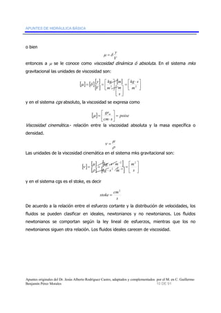 APUNTES DE HIDRÁULICA BÁSICA 
o bien 
μ =δ y 
V 
entonces a μ se le conoce como viscosidad dinámica ó absoluta. En el sistema mks 
gravitacional las unidades de viscosidad son: 
[ ] [ ] [ 
] 
[ ] 
[ ] 
⎤ 
⎥⎦ 
kg s 
⎡ ⋅ 
= 
m 
kg 
y μ δ 
= = ⎡ 2 m2 
⎢⎣ 
⎤ 
⎥⎦ 
⎤ 
⎡ ⎥⎦ 
⎢⎣ 
⎢⎣ 
m 
s 
m 
V 
y en el sistema cgs absoluto, la viscosidad se expresa como 
⎥⎦ 
grm ⎤ 
= ⎡ 
[ ] poise 
cm s 
⎢⎣ 
⋅ 
μ = 
Viscosidad cinemática.- relación entre la viscosidad absoluta y la masa específica o 
densidad. 
μ 
ρ 
ν = 
Las unidades de la viscosidad cinemática en el sistema mks gravitacional son: 
[ ] [ ] 
2 
− 
kg s m 2 
μ 
= = − 
[ ] 
[ ] 
⎡ 
⎤ 
[ ] = 
⎥⎦ 
⎢⎣ 
⋅ ⋅ 
2 
2 4 
kg ⋅ s ⋅ 
m 
m 
s 
ρ 
ν 
y en el sistema cgs es el stoke, es decir 
stoke cm 
s 
2 
= 
De acuerdo a la relación entre el esfuerzo cortante y la distribución de velocidades, los 
fluidos se pueden clasificar en ideales, newtonianos y no newtonianos. Los fluidos 
newtonianos se comportan según la ley lineal de esfuerzos, mientras que los no 
newtonianos siguen otra relación. Los fluidos ideales carecen de viscosidad. 
Apuntes originales del Dr. Jesús Alberto Rodríguez Castro, adaptados y complementados por el M. en C. Guillermo 
Benjamín Pérez Morales 10 DE 91 
 