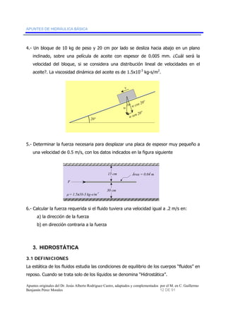 APUNTES DE HIDRÁULICA BÁSICA 
4.- Un bloque de 10 kg de peso y 20 cm por lado se desliza hacia abajo en un plano 
inclinado, sobre una película de aceite con espesor de 0.005 mm. ¿Cuál será la 
velocidad del bloque, si se considera una distribución lineal de velocidades en el 
aceite?. La viscosidad dinámica del aceite es de 1.5x10-3 kg-s/m2. 
20º 
v 
w 
20º w cos 20º 
w sen 20º 
5.- Determinar la fuerza necesaria para desplazar una placa de espesor muy pequeño a 
una velocidad de 0.5 m/s, con los datos indicados en la figura siguiente 
Área = 0.04 m 2 
F 
μ = 1.5x10-3 kg-s/m2 
15 cm 
30 cm 
6.- Calcular la fuerza requerida si el fluido tuviera una velocidad igual a .2 m/s en: 
a) la dirección de la fuerza 
b) en dirección contraria a la fuerza 
3. HIDROSTÁTICA 
3.1 DEFINICIONES 
La estática de los fluidos estudia las condiciones de equilibrio de los cuerpos “fluidos” en 
reposo. Cuando se trata solo de los líquidos se denomina “Hidrostática”. 
Apuntes originales del Dr. Jesús Alberto Rodríguez Castro, adaptados y complementados por el M. en C. Guillermo 
Benjamín Pérez Morales 12 DE 91 
 
