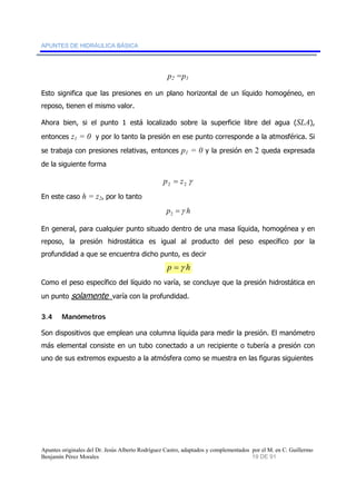 APUNTES DE HIDRÁULICA BÁSICA 
p2 =p1 
Esto significa que las presiones en un plano horizontal de un líquido homogéneo, en 
reposo, tienen el mismo valor. 
Ahora bien, si el punto 1 está localizado sobre la superficie libre del agua (SLA), 
entonces z1 = 0 y por lo tanto la presión en ese punto corresponde a la atmosférica. Si 
se trabaja con presiones relativas, entonces p1 = 0 y la presión en 2 queda expresada 
de la siguiente forma 
2 2 γ p = z 
En este caso h = z2, por lo tanto 
p =γ h 2 
En general, para cualquier punto situado dentro de una masa líquida, homogénea y en 
reposo, la presión hidrostática es igual al producto del peso específico por la 
profundidad a que se encuentra dicho punto, es decir 
p =γ h 
Como el peso específico del líquido no varía, se concluye que la presión hidrostática en 
un punto solamente varía con la profundidad. 
3.4 Manómetros 
Son dispositivos que emplean una columna líquida para medir la presión. El manómetro 
más elemental consiste en un tubo conectado a un recipiente o tubería a presión con 
uno de sus extremos expuesto a la atmósfera como se muestra en las figuras siguientes 
Apuntes originales del Dr. Jesús Alberto Rodríguez Castro, adaptados y complementados por el M. en C. Guillermo 
Benjamín Pérez Morales 19 DE 91 
 