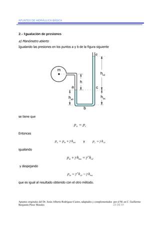 APUNTES DE HIDRÁULICA BÁSICA 
2.- Igualación de presiones 
a) Manómetro abierto 
Igualando las presiones en los puntos a y b de la figura siguiente 
m 
a 
hcd 
bc h ab h 
b 
d 
c 
h 
se tiene que 
a c p = p 
Entonces 
a m ma p = p +γ h y c cd p =γ h 
igualando 
m ma cd p +γ h =γ 'h 
y despejando 
m cd ma p =γ 'h −γ h 
que es igual al resultado obtenido con el otro método. 
Apuntes originales del Dr. Jesús Alberto Rodríguez Castro, adaptados y complementados por el M. en C. Guillermo 
Benjamín Pérez Morales 23 DE 91 
 