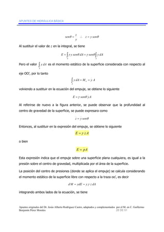 APUNTES DE HIDRÁULICA BÁSICA 
sen = z ∴ = 
θ z y senθ 
y 
Al sustituir el valor de z en la integral, se tiene 
= ∫ = ∫ 
E γ y senθ dA γ senθ y dA 
A A 
Pero el valor ∫ 
A 
y dA es el momento estático de la superficie considerada con respecto al 
eje OO’, por lo tanto 
∫ = = 
y dA M y A o 
A 
volviendo a sustituir en la ecuación del empuje, se obtiene lo siguiente 
E =γ senθ yA 
Al referirse de nuevo a la figura anterior, se puede observar que la profundidad al 
centro de gravedad de la superficie, se puede expresara como 
z = y senθ 
Entonces, al sustituir en la expresión del empuje, se obtiene lo siguiente 
E =γ zA 
o bien 
E = pA 
Esta expresión indica que el empuje sobre una superficie plana cualquiera, es igual a la 
presión sobre el centro de gravedad, multiplicada por el área de la superficie. 
La posición del centro de presiones (donde se aplica el empuje) se calcula considerando 
el momento estático de la superficie libre con respecto a la traza oo’, es decir 
dM = ydE = yγ z dA 
integrando ambos lados de la ecuación, se tiene 
Apuntes originales del Dr. Jesús Alberto Rodríguez Castro, adaptados y complementados por el M. en C. Guillermo 
Benjamín Pérez Morales 28 DE 91 
 