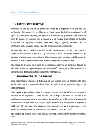 APUNTES DE HIDRÁULICA BÁSICA 
1. DEFINICIÓN Y OBJETIVO 
Hidráulica es una es una de las principales ramas de la Ingeniería Civil que trata los 
problemas relacionados con la utilización y el manejo de los fluidos, principalmente el 
agua. Esta disciplina se avoca, en general, a la solución de problemas tales como, el 
flujo de líquidos en tuberías, ríos y canales y a las fuerzas desarrolladas por líquidos 
confinados en depósitos naturales, tales como lagos, lagunas, estuarios, etc., o 
artificiales, como tanques, pilas y vasos de almacenamiento, en general. 
El desarrollo de la hidráulica se ha basado principalmente en los conocimientos 
empíricos transmitidos a través de generaciones y en la aplicación sistemática de 
ciencias, principalmente Matemáticas y Física. Una de estas ciencias, es la Mecánica de 
los Fluidos, que proporciona las bases teóricas en que descansa la hidráulica. 
El objetivo del presente curso es la de que el alumno reafirme los conceptos básicos en 
hidráulica ambiental requeridos para toda investigación formal, en el afán de nivelar los 
conocimientos de los aspirantes de diferentes formaciones. 
2. PROPIEDADES DE LOS FLUIDOS 
Para emprender el estudio de la hidráulica es conveniente, tener un conocimiento claro 
de los principios fundamentales de la física. A continuación se presentan algunos de 
estos conceptos. 
Fuerza de gravedad.- se refiere a la fuerza gravitacional entre la Tierra y los objetos 
situados en su superficie o cerca de ella. Por lo regular se mide de acuerdo a la 
aceleración que proporciona a un objeto en la superficie de la Tierra. En el ecuador, la 
aceleración de la gravedad es de 9,7799 m/s2, mientras que en los polos es superior a 
9,83 m/s2. El valor que suele aceptarse internacionalmente para la aceleración de la 
gravedad en cálculos que no requieren mucha precisión es de 9.81 m/s2. 
Los campos de estudio de la Física clásica, conocida también como, Física newtoniana, 
son: 
Apuntes originales del Dr. Jesús Alberto Rodríguez Castro, adaptados y complementados por el M. en C. Guillermo 
Benjamín Pérez Morales 3 DE 91 
 