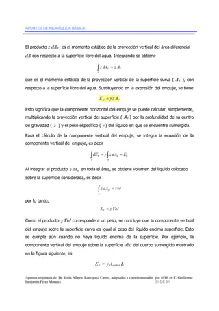 APUNTES DE HIDRÁULICA BÁSICA 
El producto z dAV es el momento estático de la proyección vertical del área diferencial 
dA con respecto a la superficie libre del agua. Integrando se obtiene 
∫ z dAV = z A 
V 
A 
que es el momento estático de la proyección vertical de la superficie curva ( AV ), con 
respecto a la superficie libre del agua. Sustituyendo en la expresión del empuje, se tiene 
H V E =γ z A 
Esto significa que la componente horizontal del empuje se puede calcular, simplemente, 
multiplicando la proyección vertical del superficie ( AV ) por la profundidad de su centro 
de gravedad ( z ) y el peso específico ( γ ) del líquido en que se encuentre sumergida. 
Para el cálculo de la componente vertical del empuje, se integra la ecuación de la 
componente vertical del empuje, es decir 
∫ = ∫ = 
V dE γ z dA E 
A 
H V 
A 
Al integrar el producto H z dA en toda el área, se obtiene volumen del líquido colocado 
sobre la superficie considerada, es decir 
H ∫ = 
z dA Vol 
A 
por lo tanto, 
E Vol V =γ 
Como el producto γ Vol corresponde a un peso, se concluye que la componente vertical 
del empuje sobre la superficie curva es igual al peso del líquido encima superficie. Esto 
se cumple aún cuando no haya líquido encima de la superficie. Por ejemplo, la 
componente vertical del empuje sobre la superficie abc del cuerpo sumergido mostrado 
en la figura siguiente, es 
EV = γ Aeabcd L 
Apuntes originales del Dr. Jesús Alberto Rodríguez Castro, adaptados y complementados por el M. en C. Guillermo 
Benjamín Pérez Morales 31 DE 91 
 