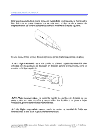 APUNTES DE HIDRÁULICA BÁSICA 
lo largo del conducto. Si al mismo tiempo se inyecta tinta en otro punto, se formará otro 
hilo. Entonces se puede imaginar que en este caso, el flujo se da a manera de 
desplazamientos de cilindros concéntricos como se muestra en la figura siguiente. 
En una placa, el flujo laminar de daría como una series de planos paralelos a la placa. 
4.2.8.- Flujo turbulento.- es el más común, no presenta trayectorias ordenadas bien 
definidas pero las partículas se desplazan en dirección general al movimiento, como se 
muestra en la figura siguiente. 
4.2.9.-Flujo incompresible.- se presenta cuando los cambios de densidad de un 
punto a otro son muy pequeños y despreciables. Los líquidos y los gases a bajas 
velocidades, pueden considerarse incompresibles. 
4.2.10.- Flujo compresible.- ocurre cuando los cambio de densidad del fluido son 
considerables, el aire es un flujo altamente compresible. 
Apuntes originales del Dr. Jesús Alberto Rodríguez Castro, adaptados y complementados por el M. en C. Guillermo 
Benjamín Pérez Morales 38 DE 91 
 