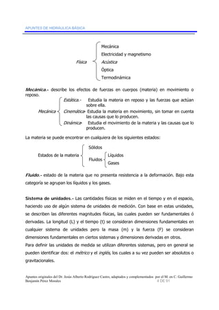 APUNTES DE HIDRÁULICA BÁSICA 
Mecánica 
Electricidad y magnetismo 
Física Acústica 
Óptica 
Termodinámica 
Mecánica.- describe los efectos de fuerzas en cuerpos (materia) en movimiento o 
reposo. 
Estática.- Estudia la materia en reposo y las fuerzas que actúan 
sobre ella. 
Mecánica Cinemática- Estudia la materia en movimiento, sin tomar en cuenta 
las causas que lo producen. 
Dinámica- Estudia el movimiento de la materia y las causas que lo 
producen. 
La materia se puede encontrar en cualquiera de los siguientes estados: 
Sólidos 
Estados de la materia Líquidos 
Gases 
Fluidos 
Fluido.- estado de la materia que no presenta resistencia a la deformación. Bajo esta 
categoría se agrupan los líquidos y los gases. 
Sistema de unidades.- Las cantidades físicas se miden en el tiempo y en el espacio, 
haciendo uso de algún sistema de unidades de medición. Con base en estas unidades, 
se describen las diferentes magnitudes físicas, las cuales pueden ser fundamentales ó 
derivadas. La longitud (L) y el tiempo (t) se consideran dimensiones fundamentales en 
cualquier sistema de unidades pero la masa (m) y la fuerza (F) se consideran 
dimensiones fundamentales en ciertos sistemas y dimensiones derivadas en otros. 
Para definir las unidades de medida se utilizan diferentes sistemas, pero en general se 
pueden identificar dos: el métrico y el inglés, los cuales a su vez pueden ser absolutos o 
gravitacionales. 
Apuntes originales del Dr. Jesús Alberto Rodríguez Castro, adaptados y complementados por el M. en C. Guillermo 
Benjamín Pérez Morales 4 DE 91 
 