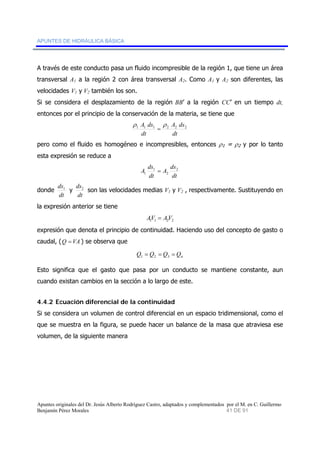 APUNTES DE HIDRÁULICA BÁSICA 
A través de este conducto pasa un fluido incompresible de la región 1, que tiene un área 
transversal A1 a la región 2 con área transversal A2. Como A1 y A2 son diferentes, las 
velocidades V1 y V2 también los son. 
Si se considera el desplazamiento de la región BB’ a la región CC’ en un tiempo dt, 
entonces por el principio de la conservación de la materia, se tiene que 
ρ A ds ρ 
A ds 
1 1 1 2 2 2 dt 
dt 
= 
pero como el fluido es homogéneo e incompresibles, entonces ρ1 = ρ2 y por lo tanto 
esta expresión se reduce a 
A ds 2 
A ds 
dt 
1 
= 
1 dt 
2 
donde 
ds1 y 
dt 
ds2 son las velocidades medias V1 y V2 , respectivamente. Sustituyendo en 
dt 
la expresión anterior se tiene 
1 1 2 2 AV = AV 
expresión que denota el principio de continuidad. Haciendo uso del concepto de gasto o 
caudal, (Q =VA ) se observa que 
n Q = Q = Q = Q 1 2 3 
Esto significa que el gasto que pasa por un conducto se mantiene constante, aun 
cuando existan cambios en la sección a lo largo de este. 
4.4.2 Ecuación diferencial de la continuidad 
Si se considera un volumen de control diferencial en un espacio tridimensional, como el 
que se muestra en la figura, se puede hacer un balance de la masa que atraviesa ese 
volumen, de la siguiente manera 
Apuntes originales del Dr. Jesús Alberto Rodríguez Castro, adaptados y complementados por el M. en C. Guillermo 
Benjamín Pérez Morales 41 DE 91 
 