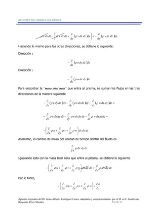 APUNTES DE HIDRÁULICA BÁSICA 
⎞ 
∂ 
− = ⎟ ⎟⎠ 
( ) ( v dx dz )dy 
⎛ ∂ 
− + 
⎜ ⎜⎝ 
ρ v dx dz ρ v dx dz ρ ρ 
dy 
v dx dz dy 
dy 
Haciendo lo mismo para las otras direcciones, se obtiene lo siguiente: 
Dirección x 
− ∂ ρ 
( u dy dz )dx 
dx 
Dirección z 
∂ 
− 
( ρ 
wdx dy )dz 
dz 
Para encontrar la “masa total neta” que entra al prisma, se suman los flujos en las tres 
direcciones de la manera siguiente 
∂ 
− 
∂ 
− 
( ) ( ) ( ) 
v dx dz dy 
ρ ρ ρ 
∂ 
− 
ρ ρ ρ 
dz 
v dx dy dz 
⎞ 
w dx dy dz 
dy 
∂ 
− 
∂ 
+ 
ρ ρ ρ 
z 
u dy dz dx 
v 
u dx dy dz 
∂ 
+ 
y 
u 
∂ 
− 
∂ 
− 
∂ 
x 
wdx dy dz 
dz 
wdx dydz 
dy 
dx 
dx 
⎟⎠ 
⎛ 
⎜⎝ 
∂ 
∂ 
∂ 
− 
= 
= 
Asimismo, el cambio de masa por unidad de tiempo dentro del fluido es 
dx dy dz 
∂ 
ρ 
∂ 
t 
Igualando esto con la masa total neta que entra al prisma, se obtiene lo siguiente 
dx dy dz 
⎞ 
∂ 
= ⎟ ⎟⎠ 
∂ 
+ 
∂ 
+ 
ρ ρ ρ ρ 
t 
w dx dy dz 
z 
v 
y 
u 
∂ 
x 
∂ 
⎛ 
⎜ ⎜⎝ 
∂ 
∂ 
∂ 
− 
Por lo tanto, 
ρ 
t 
w 
⎞ 
∂ 
= ⎟ ⎟⎠ 
∂ 
+ 
∂ 
+ 
∂ 
ρ ρ ρ 
x z 
∂ 
v 
y 
u 
⎛ 
⎜ ⎜⎝ 
∂ 
∂ 
∂ 
− 
Apuntes originales del Dr. Jesús Alberto Rodríguez Castro, adaptados y complementados por el M. en C. Guillermo 
Benjamín Pérez Morales 43 DE 91 
 
